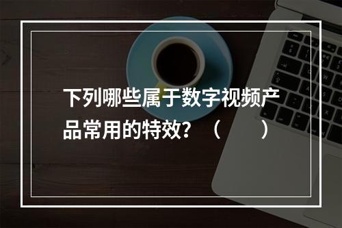 下列哪些属于数字视频产品常用的特效？（　　）