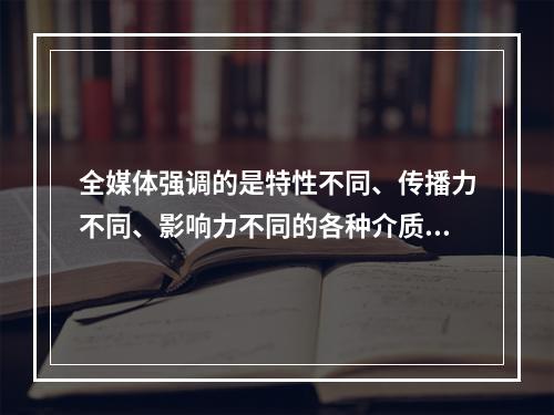 全媒体强调的是特性不同、传播力不同、影响力不同的各种介质的聚