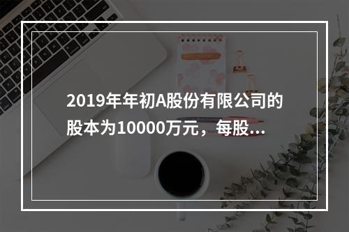 2019年年初A股份有限公司的股本为10000万元，每股面值