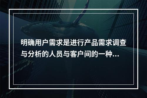 明确用户需求是进行产品需求调查与分析的人员与客户间的一种沟通