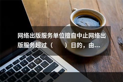 网络出版服务单位擅自中止网络出版服务超过（　　）日的，由出版