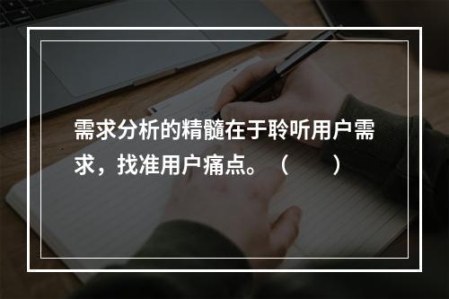 需求分析的精髓在于聆听用户需求，找准用户痛点。（　　）