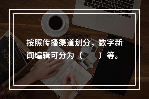 按照传播渠道划分，数字新闻编辑可分为（　　）等。