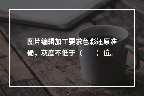 图片编辑加工要求色彩还原准确，灰度不低于（　　）位。