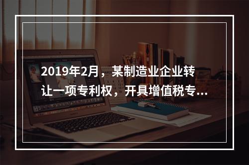 2019年2月，某制造业企业转让一项专利权，开具增值税专用发