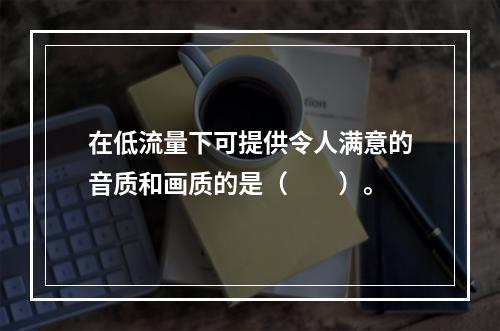 在低流量下可提供令人满意的音质和画质的是（　　）。