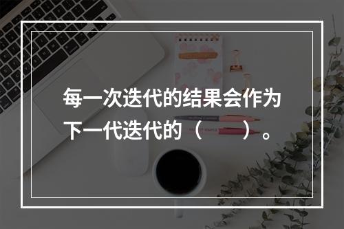 每一次迭代的结果会作为下一代迭代的（　　）。