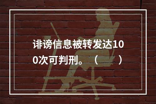 诽谤信息被转发达100次可判刑。（　　）