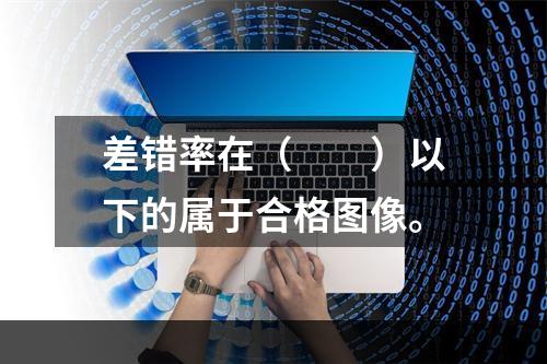 差错率在（　　）以下的属于合格图像。