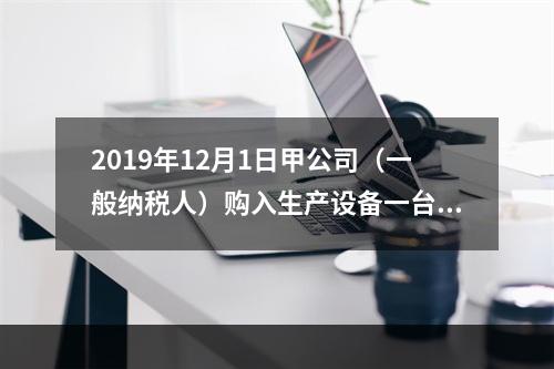 2019年12月1日甲公司（一般纳税人）购入生产设备一台，支