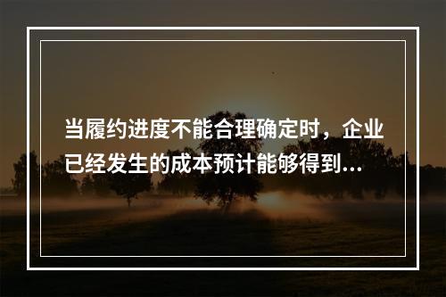 当履约进度不能合理确定时，企业已经发生的成本预计能够得到补偿