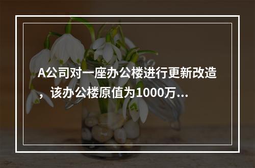 A公司对一座办公楼进行更新改造，该办公楼原值为1000万元，