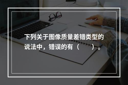 下列关于图像质量差错类型的说法中，错误的有（　　）。