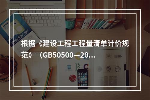 根据《建设工程工程量清单计价规范》（GB50500—2013