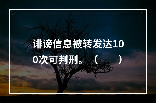 诽谤信息被转发达100次可判刑。（　　）