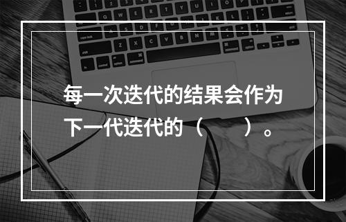 每一次迭代的结果会作为下一代迭代的（　　）。