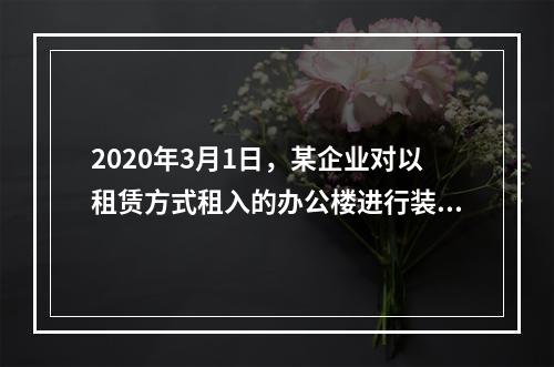 2020年3月1日，某企业对以租赁方式租入的办公楼进行装修，