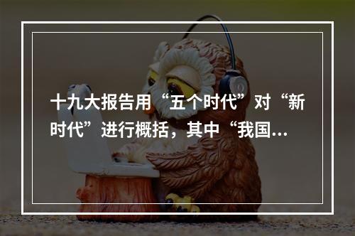 十九大报告用“五个时代”对“新时代”进行概括，其中“我国已经