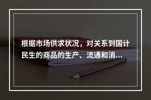 根据市场供求状况，对关系到国计民生的商品的生产、流通和消费