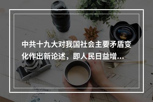 中共十九大对我国社会主要矛盾变化作出新论述，即人民日益增长的