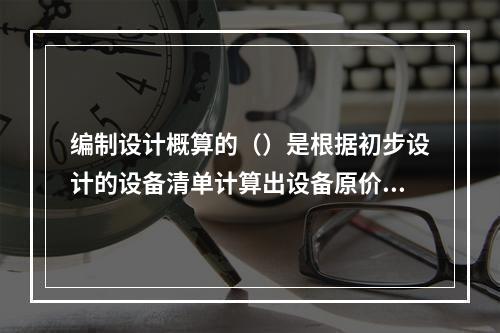 编制设计概算的（）是根据初步设计的设备清单计算出设备原价，并