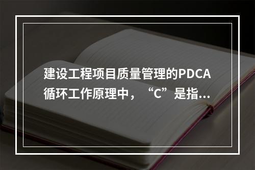 建设工程项目质量管理的PDCA循环工作原理中，“C”是指（　