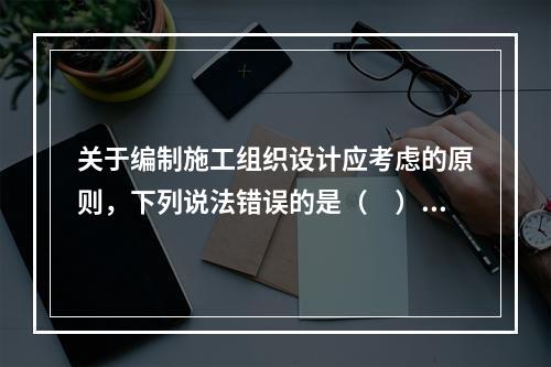 关于编制施工组织设计应考虑的原则，下列说法错误的是（　）。