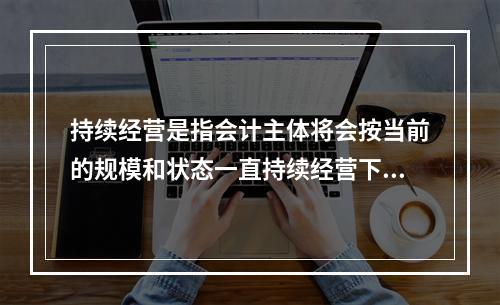 持续经营是指会计主体将会按当前的规模和状态一直持续经营下去，