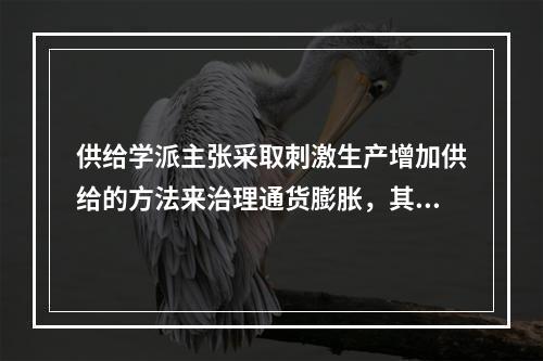 供给学派主张采取刺激生产增加供给的方法来治理通货膨胀，其主要