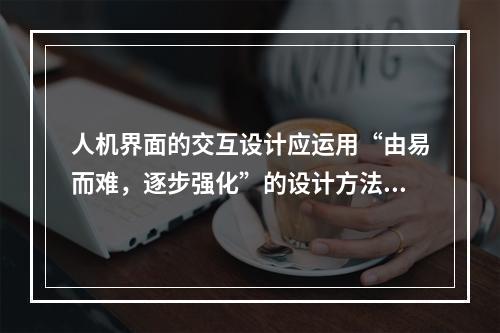 人机界面的交互设计应运用“由易而难，逐步强化”的设计方法，包