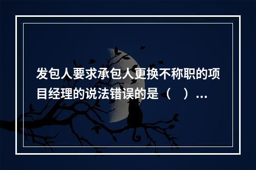 发包人要求承包人更换不称职的项目经理的说法错误的是（　）。