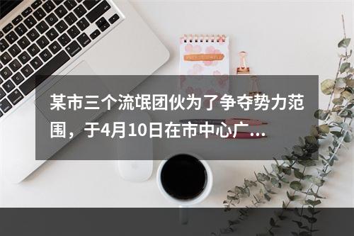 某市三个流氓团伙为了争夺势力范围，于4月10日在市中心广场进