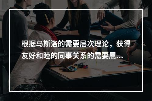 根据马斯洛的需要层次理论，获得友好和睦的同事关系的需要属于（