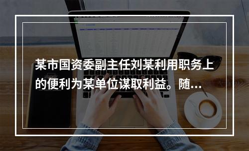 某市国资委副主任刘某利用职务上的便利为某单位谋取利益。随后，