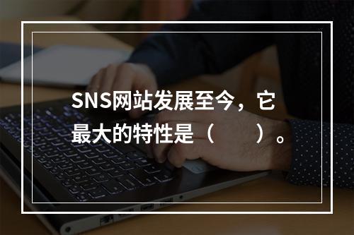 SNS网站发展至今，它最大的特性是（　　）。