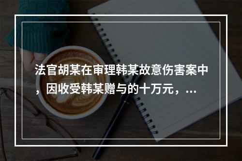 法官胡某在审理韩某故意伤害案中，因收受韩某赠与的十万元，遂故