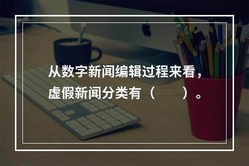 从数字新闻编辑过程来看，虚假新闻分类有（　　）。