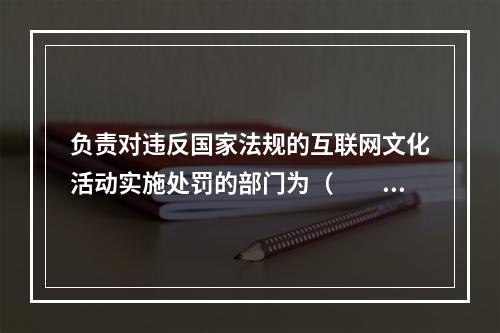 负责对违反国家法规的互联网文化活动实施处罚的部门为（　　）。