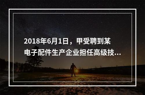 2018年6月1日，甲受聘到某电子配件生产企业担任高级技术人