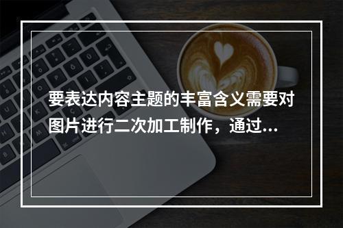 要表达内容主题的丰富含义需要对图片进行二次加工制作，通过布局