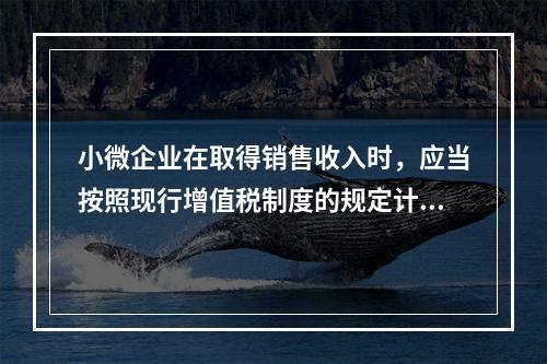 小微企业在取得销售收入时，应当按照现行增值税制度的规定计算应