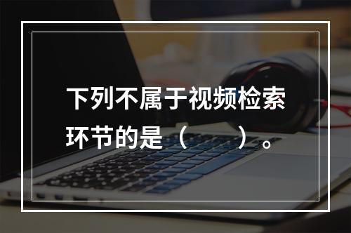 下列不属于视频检索环节的是（　　）。