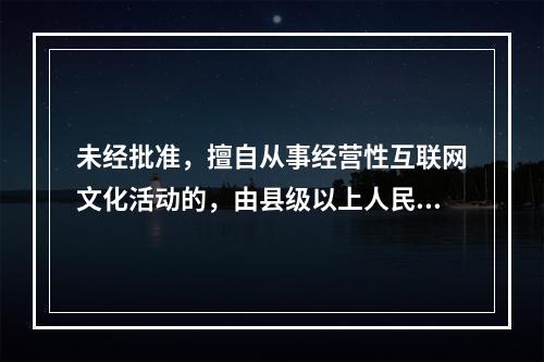 未经批准，擅自从事经营性互联网文化活动的，由县级以上人民政府