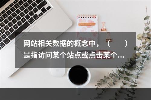 网站相关数据的概念中，（　　）是指访问某个站点或点击某个网页