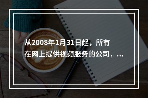 从2008年1月31日起，所有在网上提供视频服务的公司，必须