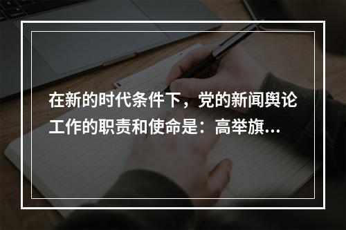 在新的时代条件下，党的新闻舆论工作的职责和使命是：高举旗帜、