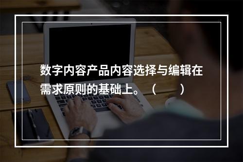 数字内容产品内容选择与编辑在需求原则的基础上。（　　）