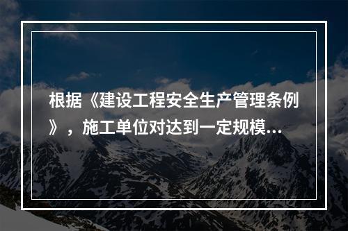 根据《建设工程安全生产管理条例》，施工单位对达到一定规模的危