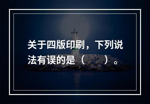 关于四版印刷，下列说法有误的是（　　）。