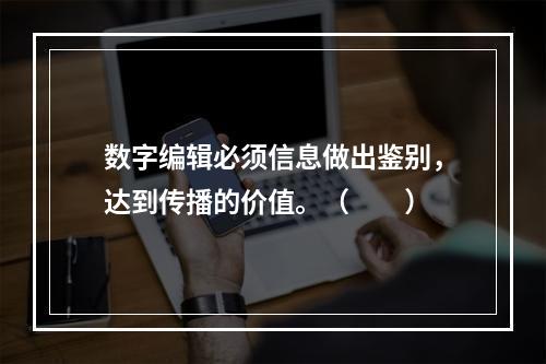 数字编辑必须信息做出鉴别，达到传播的价值。（　　）